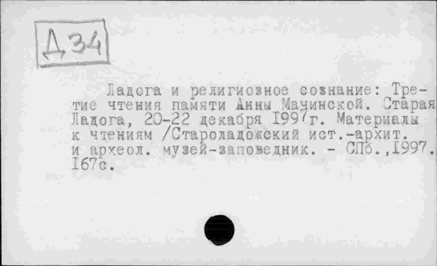 ﻿
Ладога и религиозное сознание: Трети е чтения памяти Анны Мачинской. Старая Ладога, 20-22 декабря 199^г. Материалы к чтениям /Староладокский ист.-архит. и археол. музей-заповедник. - СПб.,1997. 167с.